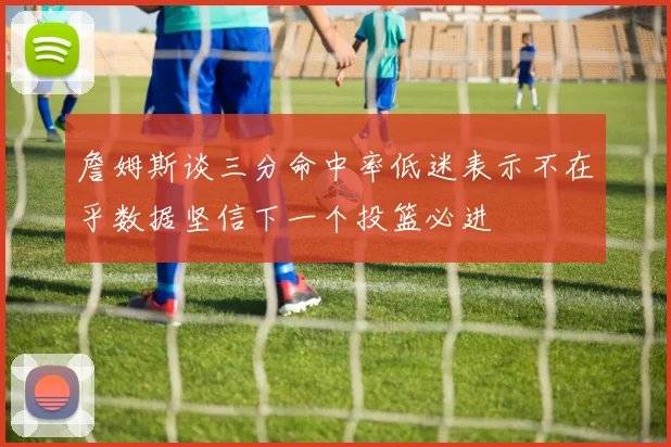 詹姆斯谈三分命中率低迷表示不在乎数据坚信下一个投篮必进