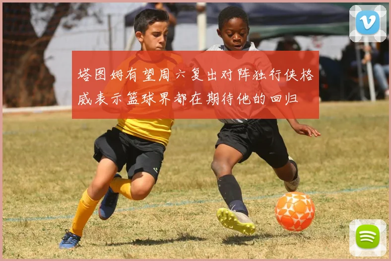 塔图姆有望周六复出对阵独行侠格威表示篮球界都在期待他的回归