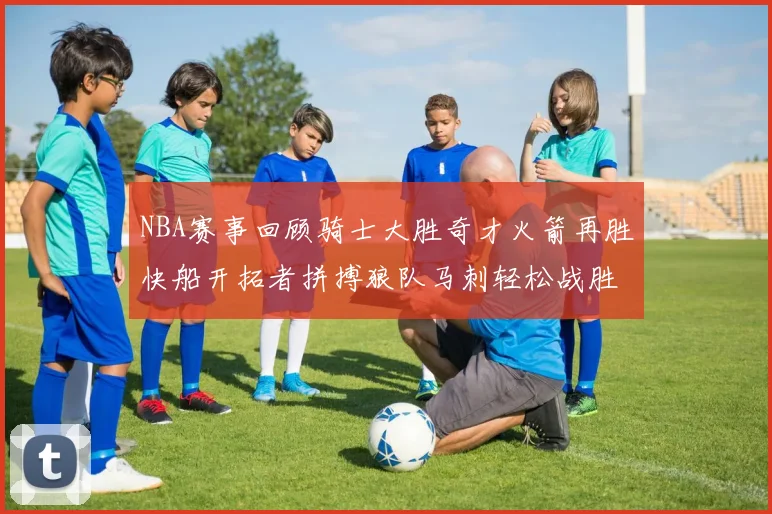 NBA赛事回顾骑士大胜奇才火箭再胜快船开拓者拼搏狼队马刺轻松战胜勇士