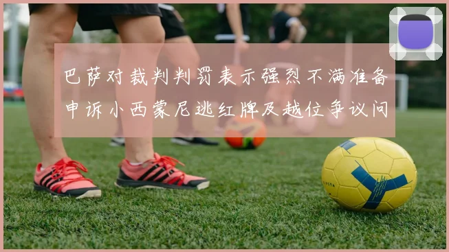 巴萨对裁判判罚表示强烈不满准备申诉小西蒙尼逃红牌及越位争议问题