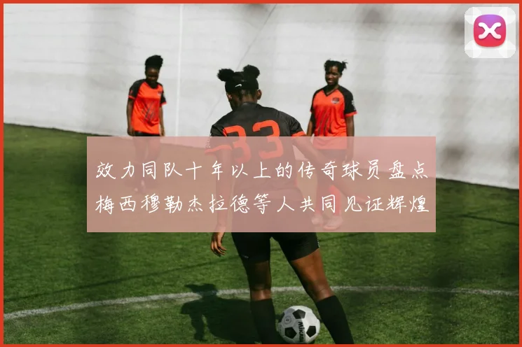效力同队十年以上的传奇球员盘点梅西穆勒杰拉德等人共同见证辉煌岁月