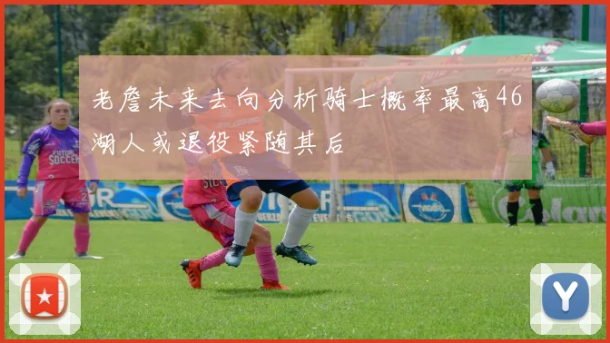 老詹未来去向分析骑士概率最高46湖人或退役紧随其后