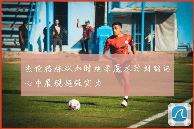 杰伦格林双加时绝杀魔术时刻铭记心中展现超强实力