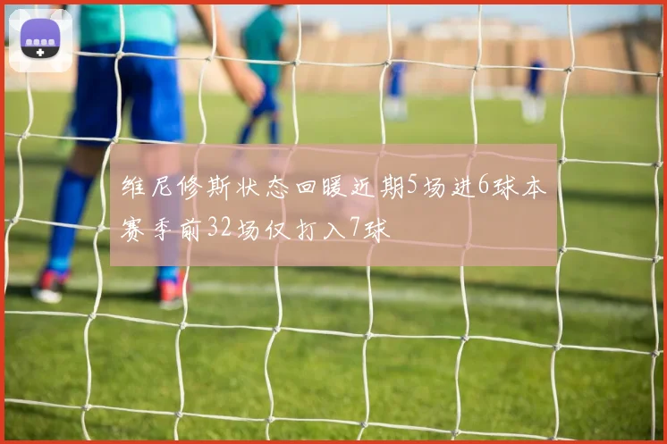 维尼修斯状态回暖近期5场进6球本赛季前32场仅打入7球