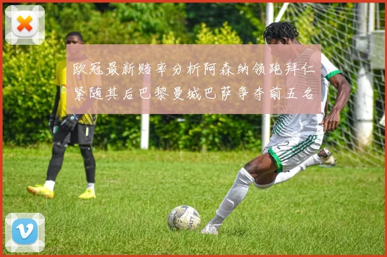 欧冠最新赔率分析阿森纳领跑拜仁紧随其后巴黎曼城巴萨争夺前五名