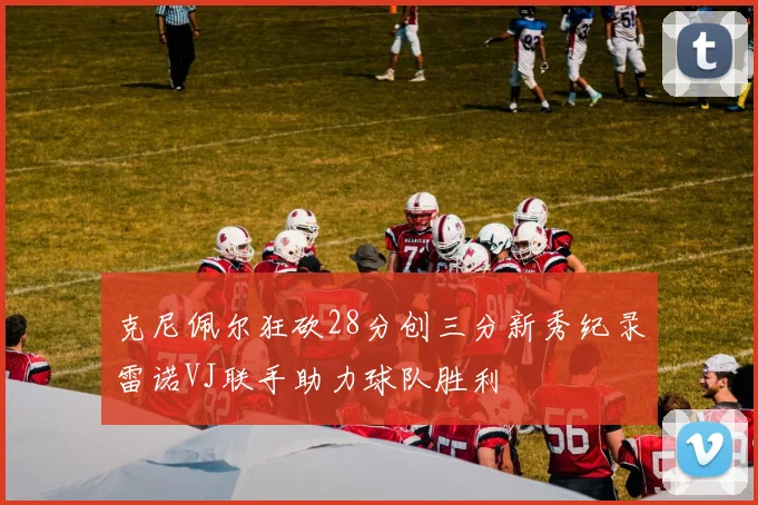 克尼佩尔狂砍28分创三分新秀纪录雷诺VJ联手助力球队胜利