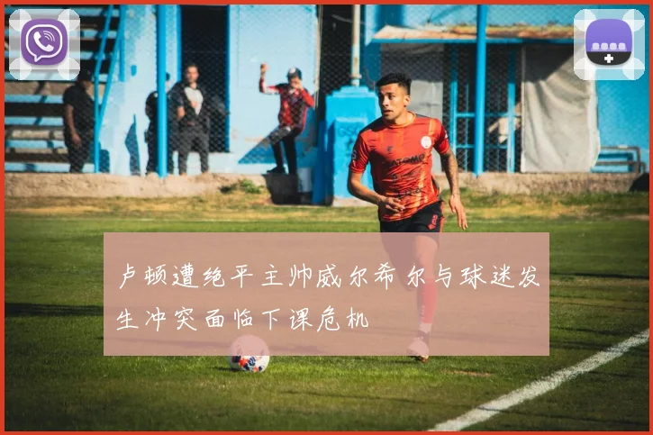 卢顿遭绝平主帅威尔希尔与球迷发生冲突面临下课危机