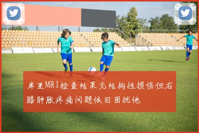 库里MRI检查结果无结构性损伤但右膝肿胀疼痛问题依旧困扰他