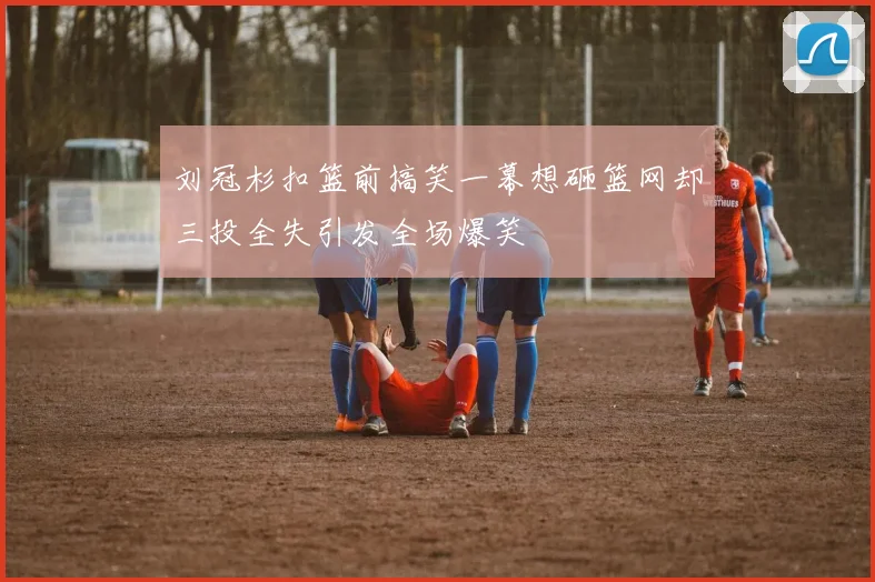 刘冠杉扣篮前搞笑一幕想砸篮网却三投全失引发全场爆笑