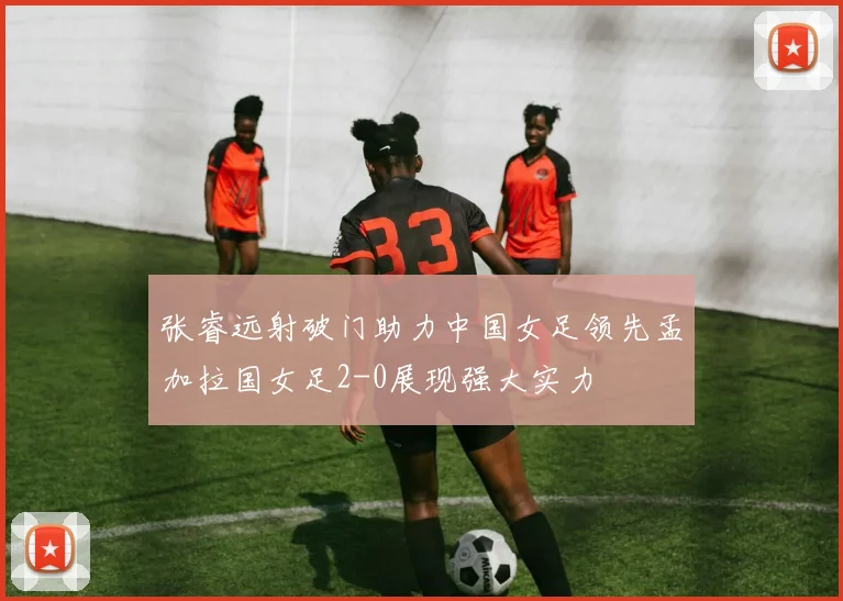 张睿远射破门助力中国女足领先孟加拉国女足2-0展现强大实力