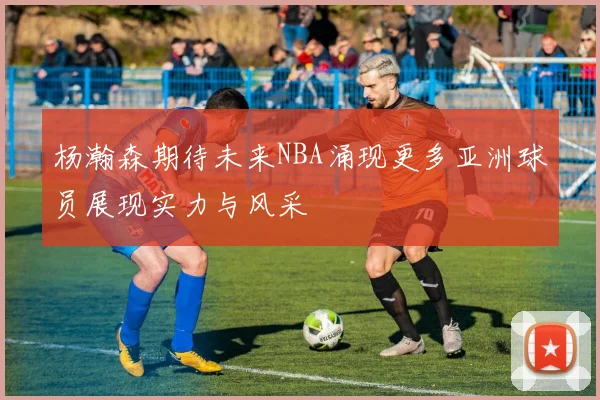 杨瀚森期待未来NBA涌现更多亚洲球员展现实力与风采