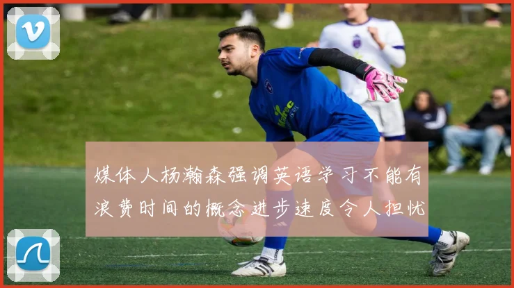 媒体人杨瀚森强调英语学习不能有浪费时间的概念进步速度令人担忧