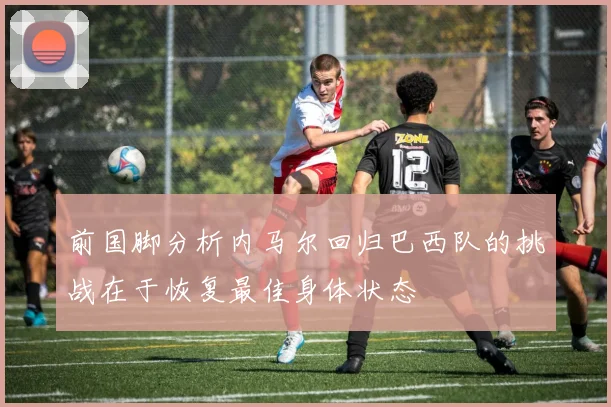 前国脚分析内马尔回归巴西队的挑战在于恢复最佳身体状态