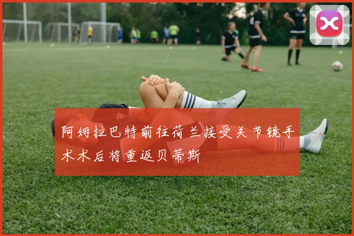 阿姆拉巴特前往荷兰接受关节镜手术术后将重返贝蒂斯