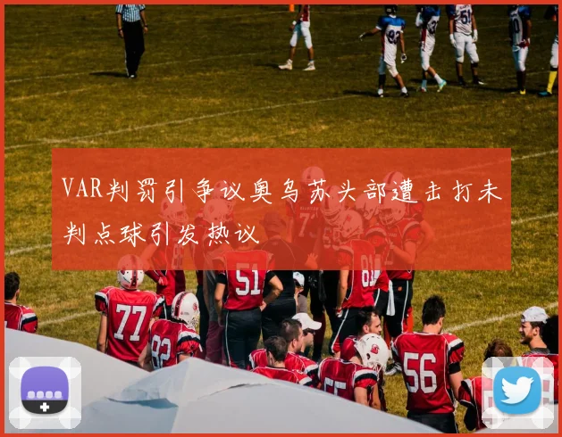 VAR判罚引争议奥乌苏头部遭击打未判点球引发热议
