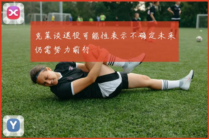 克莱谈退役可能性表示不确定未来仍需努力前行