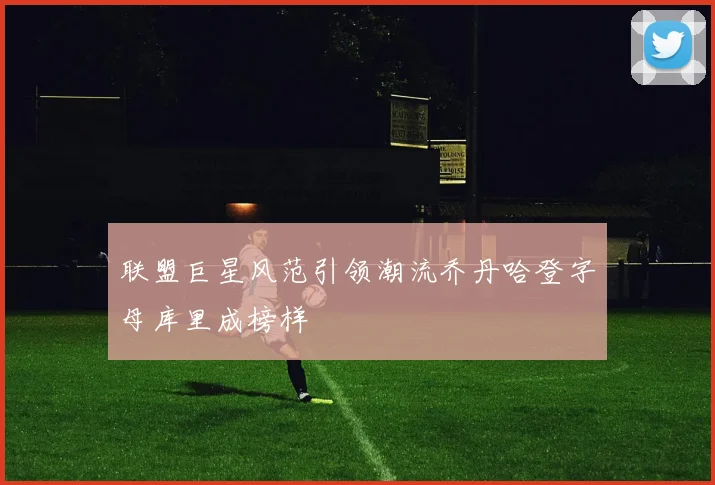 联盟巨星风范引领潮流乔丹哈登字母库里成榜样