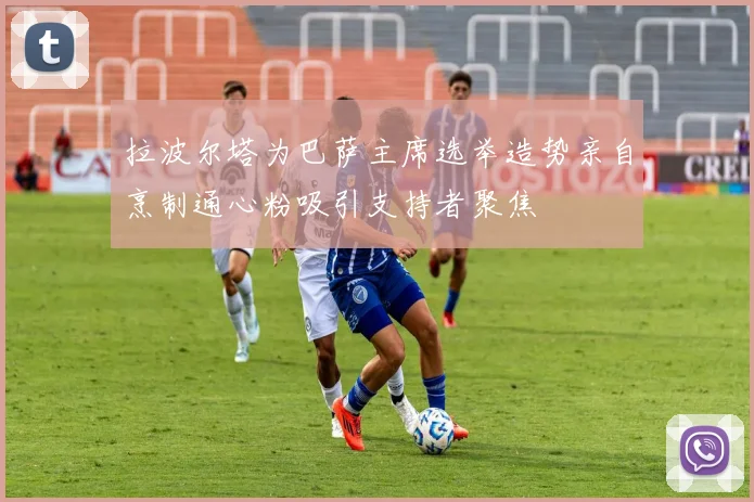 拉波尔塔为巴萨主席选举造势亲自烹制通心粉吸引支持者聚焦