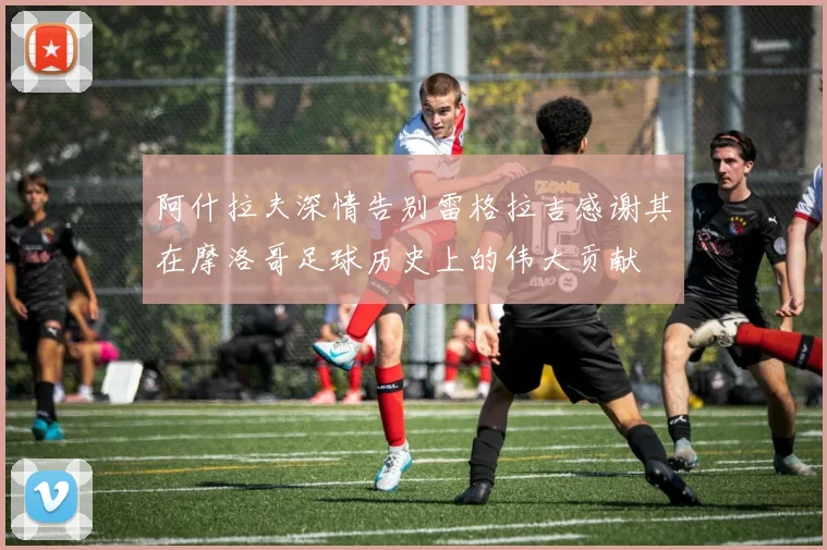 阿什拉夫深情告别雷格拉吉感谢其在摩洛哥足球历史上的伟大贡献