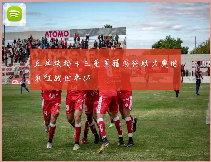 丘库埃梅卡三重国籍或将助力奥地利征战世界杯