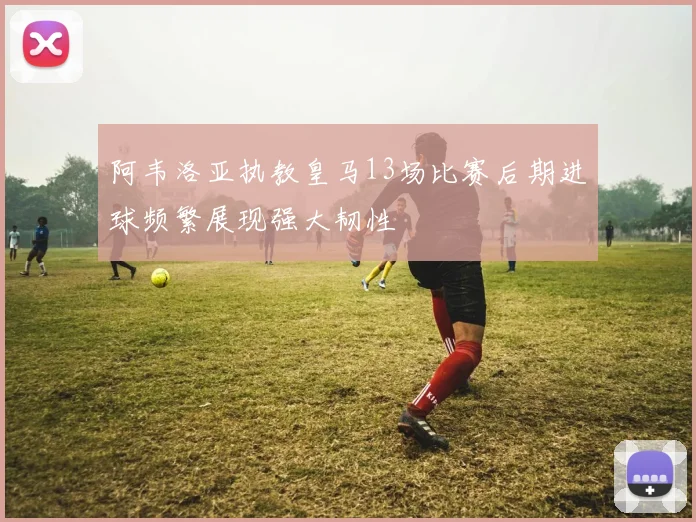 阿韦洛亚执教皇马13场比赛后期进球频繁展现强大韧性