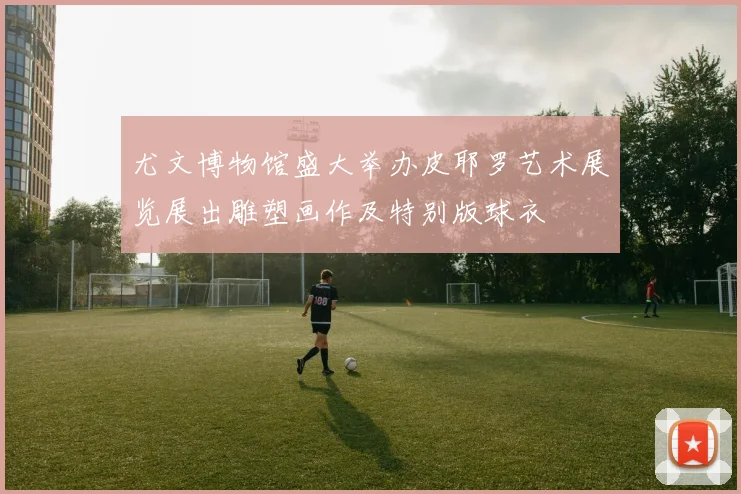 尤文博物馆盛大举办皮耶罗艺术展览展出雕塑画作及特别版球衣
