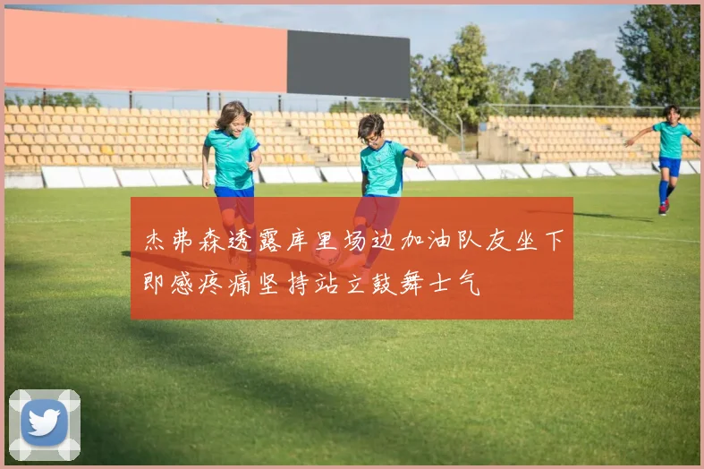 杰弗森透露库里场边加油队友坐下即感疼痛坚持站立鼓舞士气