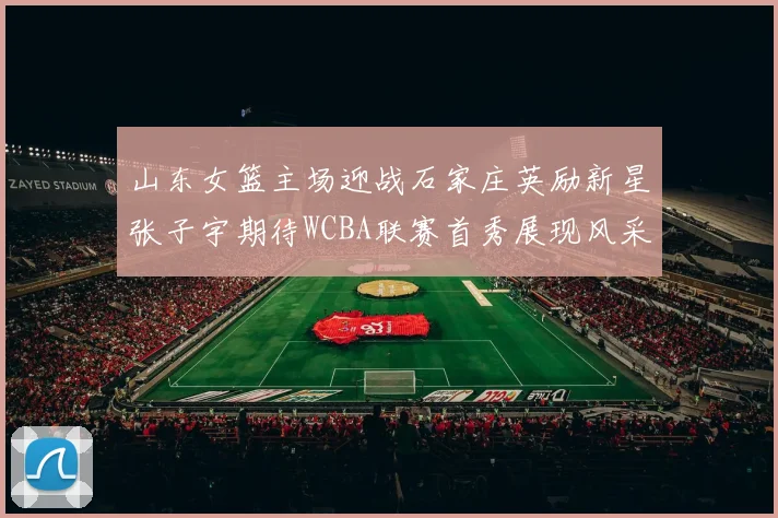 山东女篮主场迎战石家庄英励新星张子宇期待WCBA联赛首秀展现风采